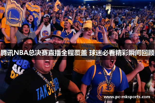 腾讯NBA总决赛直播全程覆盖 球迷必看精彩瞬间回顾