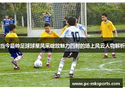 当今最帅足球球星风采绽放魅力四射的场上风云人物解析