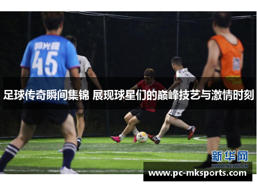 足球传奇瞬间集锦 展现球星们的巅峰技艺与激情时刻