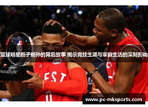 篮球明星断子绝孙的背后故事 揭示竞技生涯与家庭生活的深刻影响