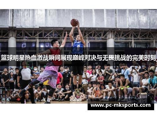 篮球明星热血激战瞬间展现巅峰对决与无畏挑战的完美时刻