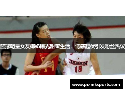 篮球明星女友椰奶曝光甜蜜生活，情感起伏引发粉丝热议
