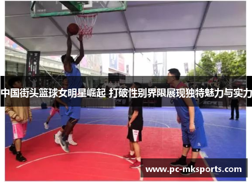 中国街头篮球女明星崛起 打破性别界限展现独特魅力与实力
